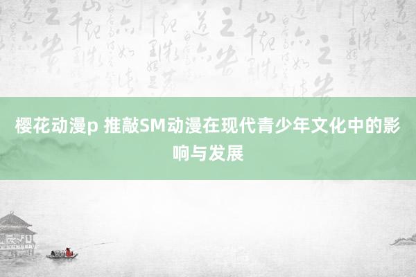 樱花动漫p 推敲SM动漫在现代青少年文化中的影响与发展