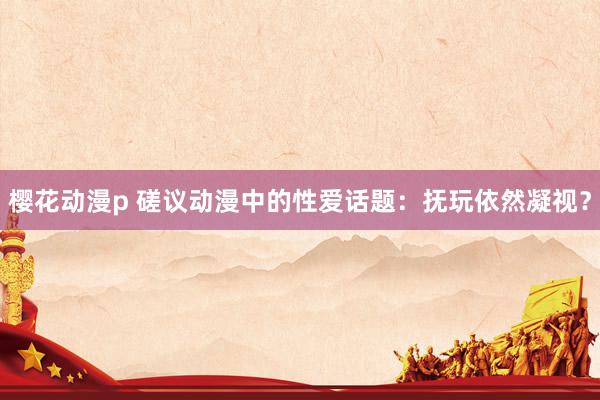 樱花动漫p 磋议动漫中的性爱话题：抚玩依然凝视？