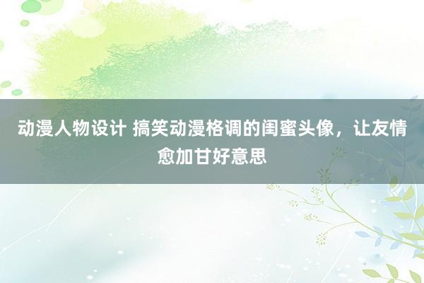 动漫人物设计 搞笑动漫格调的闺蜜头像，让友情愈加甘好意思