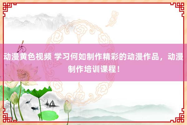 动漫黄色视频 学习何如制作精彩的动漫作品，动漫制作培训课程！