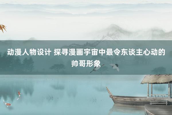 动漫人物设计 探寻漫画宇宙中最令东谈主心动的帅哥形象