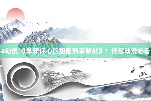 a动漫 《拿获你心的甜密刑事攀扯》：任意动漫必看
