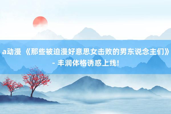 a动漫 《那些被迫漫好意思女击败的男东说念主们》- 丰润体格诱惑上线!