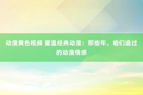 动漫黄色视频 重温经典动漫：那些年，咱们追过的动漫情感
