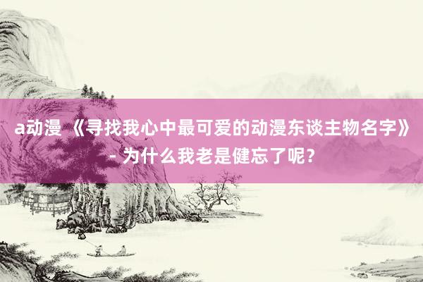 a动漫 《寻找我心中最可爱的动漫东谈主物名字》- 为什么我老是健忘了呢？