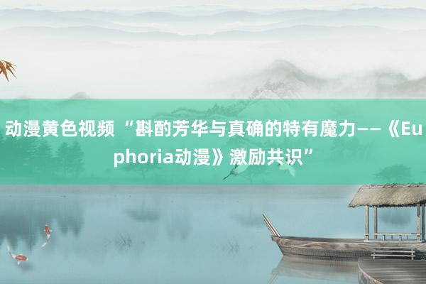 动漫黄色视频 “斟酌芳华与真确的特有魔力——《Euphoria动漫》激励共识”