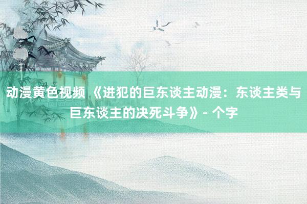 动漫黄色视频 《进犯的巨东谈主动漫：东谈主类与巨东谈主的决死斗争》- 个字