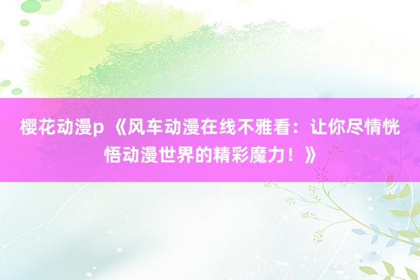 樱花动漫p 《风车动漫在线不雅看：让你尽情恍悟动漫世界的精彩魔力！》