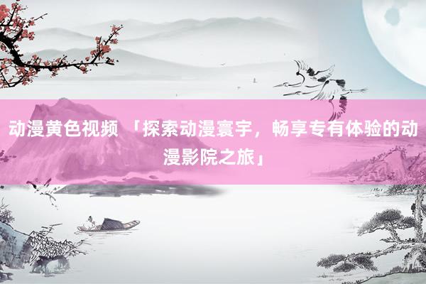 动漫黄色视频 「探索动漫寰宇，畅享专有体验的动漫影院之旅」