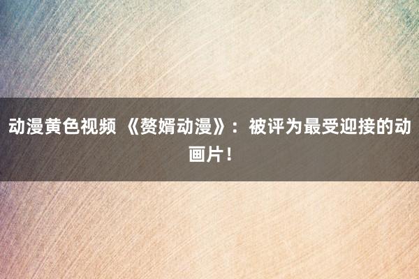 动漫黄色视频 《赘婿动漫》：被评为最受迎接的动画片！