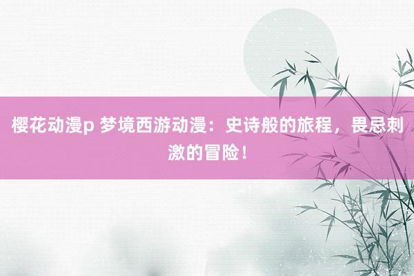 樱花动漫p 梦境西游动漫：史诗般的旅程，畏忌刺激的冒险！