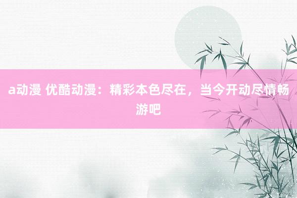 a动漫 优酷动漫：精彩本色尽在，当今开动尽情畅游吧