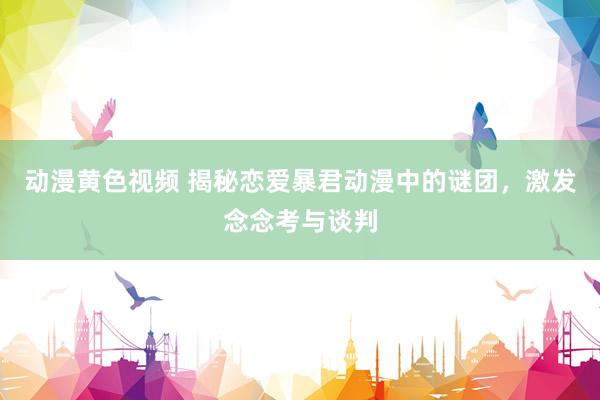 动漫黄色视频 揭秘恋爱暴君动漫中的谜团，激发念念考与谈判