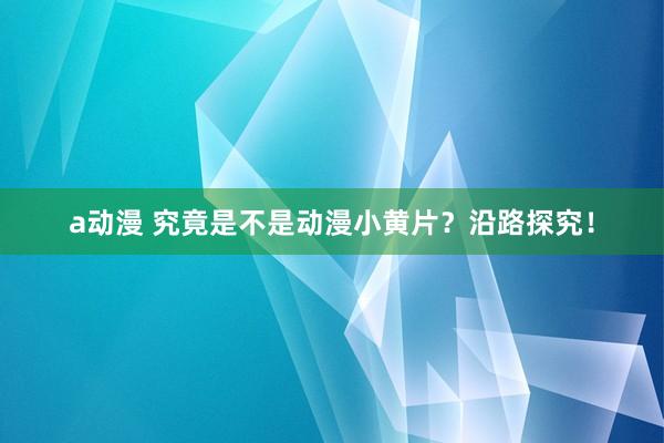 a动漫 究竟是不是动漫小黄片？沿路探究！
