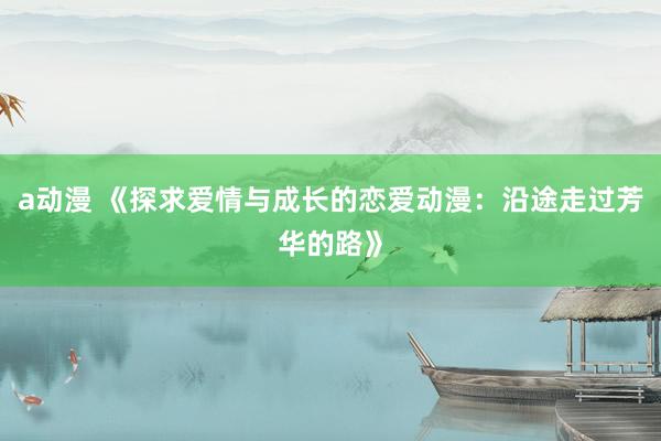 a动漫 《探求爱情与成长的恋爱动漫：沿途走过芳华的路》