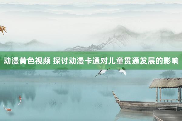 动漫黄色视频 探讨动漫卡通对儿童贯通发展的影响
