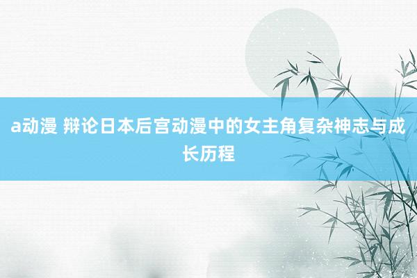 a动漫 辩论日本后宫动漫中的女主角复杂神志与成长历程