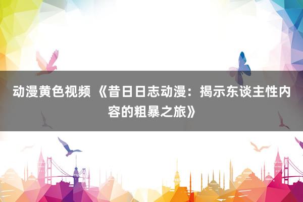动漫黄色视频 《昔日日志动漫：揭示东谈主性内容的粗暴之旅》