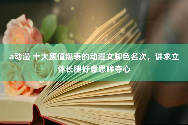 a动漫 十大颜值爆表的动漫女脚色名次，讲求立体长腿好意思眸夺心
