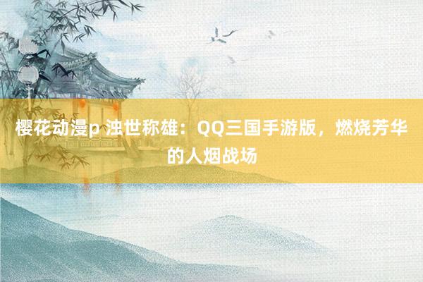 樱花动漫p 浊世称雄：QQ三国手游版，燃烧芳华的人烟战场