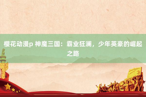 樱花动漫p 神魔三国：霸业狂澜，少年英豪的崛起之路