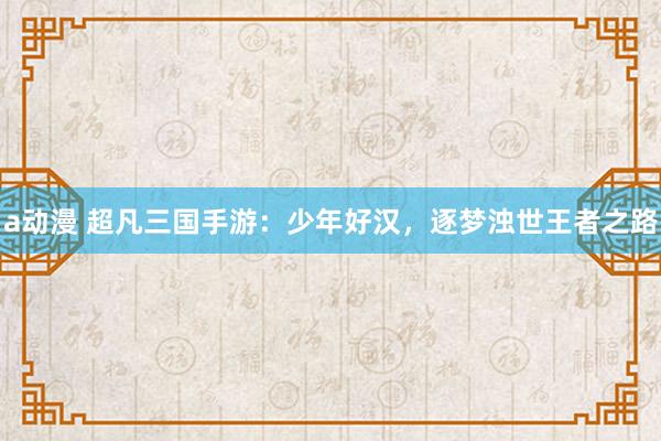 a动漫 超凡三国手游：少年好汉，逐梦浊世王者之路