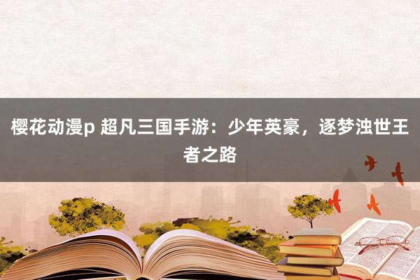 樱花动漫p 超凡三国手游：少年英豪，逐梦浊世王者之路