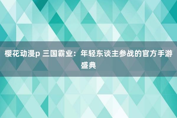 樱花动漫p 三国霸业：年轻东谈主参战的官方手游盛典