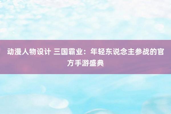 动漫人物设计 三国霸业：年轻东说念主参战的官方手游盛典