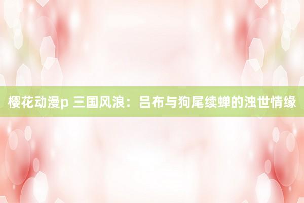 樱花动漫p 三国风浪：吕布与狗尾续蝉的浊世情缘