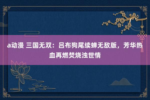 a动漫 三国无双：吕布狗尾续蝉无敌版，芳华热血再燃焚烧浊世情