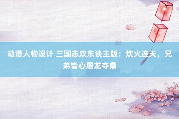动漫人物设计 三国志双东谈主版：炊火连天，兄弟皆心屠龙夺鼎