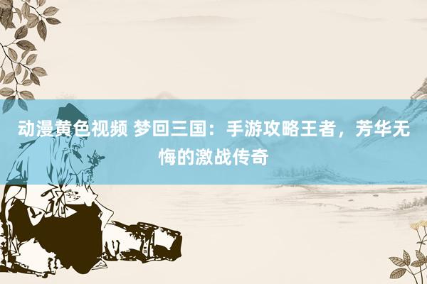 动漫黄色视频 梦回三国：手游攻略王者，芳华无悔的激战传奇