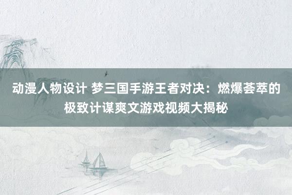 动漫人物设计 梦三国手游王者对决：燃爆荟萃的极致计谋爽文游戏视频大揭秘