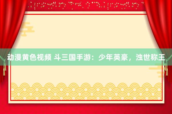 动漫黄色视频 斗三国手游：少年英豪，浊世称王