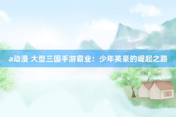 a动漫 大型三国手游霸业：少年英豪的崛起之路