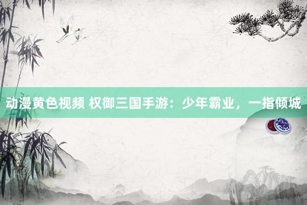 动漫黄色视频 权御三国手游：少年霸业，一指倾城