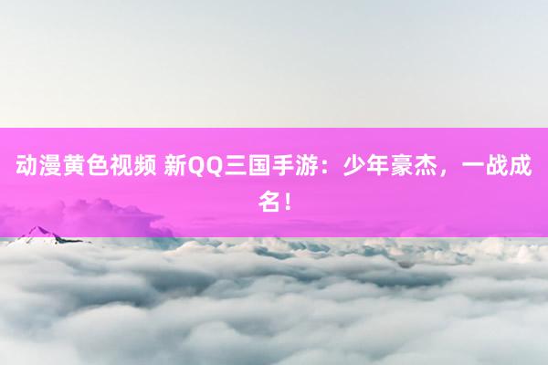 动漫黄色视频 新QQ三国手游：少年豪杰，一战成名！