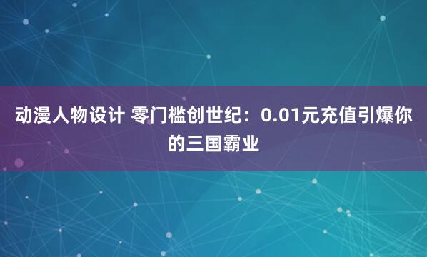 动漫人物设计 零门槛创世纪：0.01元充值引爆你的三国霸业