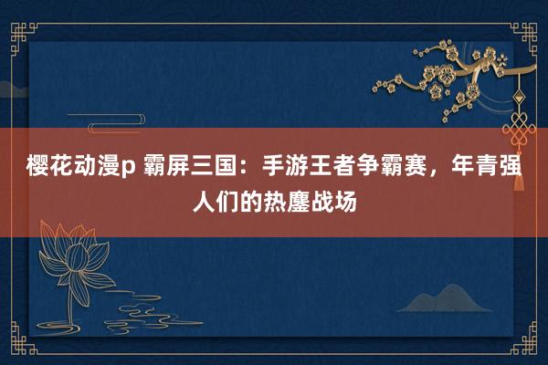 樱花动漫p 霸屏三国：手游王者争霸赛，年青强人们的热鏖战场