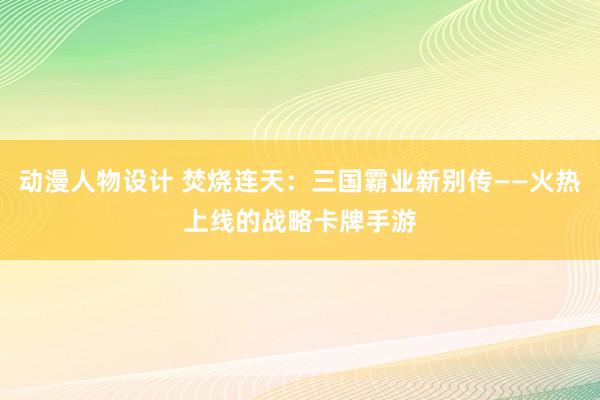 动漫人物设计 焚烧连天：三国霸业新别传——火热上线的战略卡牌手游