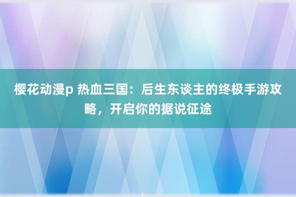 樱花动漫p 热血三国：后生东谈主的终极手游攻略，开启你的据说征途