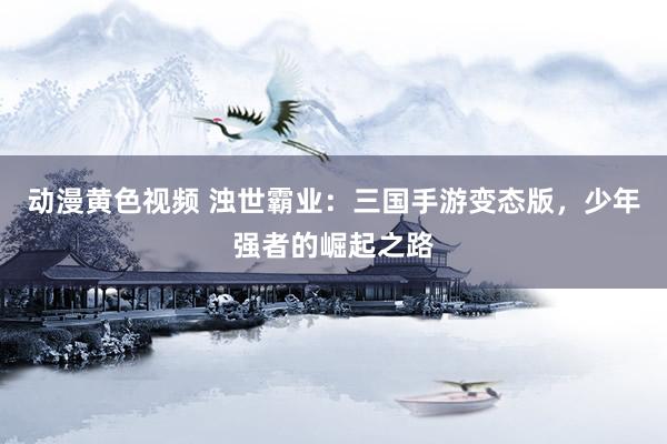 动漫黄色视频 浊世霸业：三国手游变态版，少年强者的崛起之路