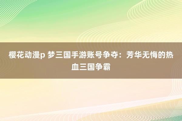 樱花动漫p 梦三国手游账号争夺：芳华无悔的热血三国争霸