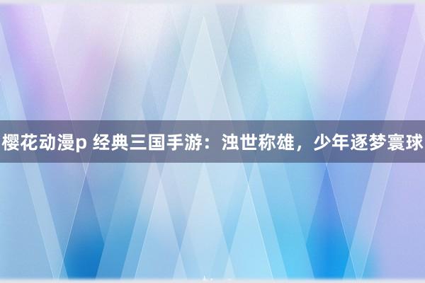 樱花动漫p 经典三国手游：浊世称雄，少年逐梦寰球