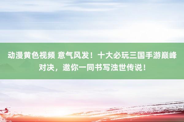 动漫黄色视频 意气风发！十大必玩三国手游巅峰对决，邀你一同书写浊世传说！