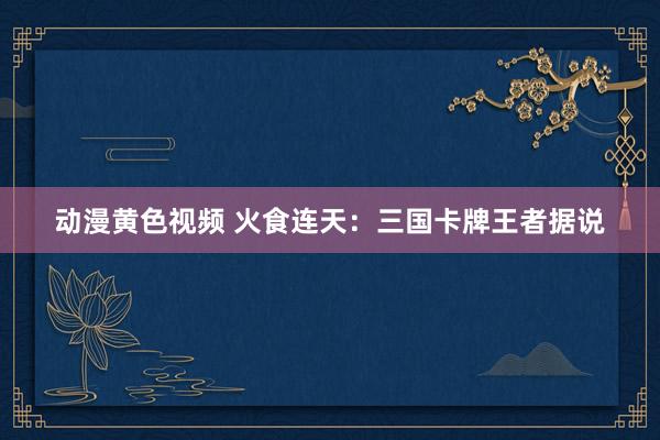 动漫黄色视频 火食连天：三国卡牌王者据说