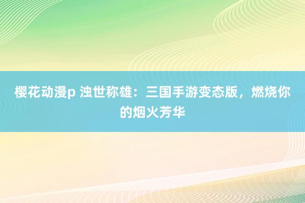 樱花动漫p 浊世称雄：三国手游变态版，燃烧你的烟火芳华