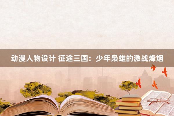 动漫人物设计 征途三国：少年枭雄的激战烽烟