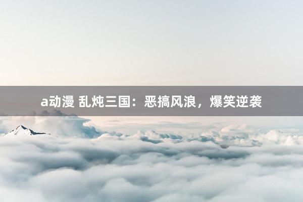 a动漫 乱炖三国：恶搞风浪，爆笑逆袭